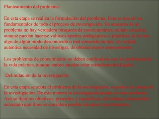 Planteamiento del problema:  En esta etapa se realiza la formulación del problema. Esto es una de las fundamentales de todo el proceso de investigación. En ausencia de un problema no hay verdadera búsqueda de conocimientos, no hay creación, aunque puedan hacerse valiosos aportes pedagógicos o prácticos: si no hay algo de algún modo desconocido o mal conocido no hay, en verdad, auténtica necesidad de investigar, de obtener nuevo conocimiento. Los problemas de conocimiento no deben confundirse con los problemas de la vida práctica, aunque ambos puedan estar estrechamente ligados Delimitación de la investigación:  En esta etapa se acota el problema de la investigación, se reduce el campo de la investigación. De esta manera la investigación puede ser más profunda. Acá se fijan los objetivos, generales y específicos, del trabajo a desarrollar, aclarando qué fines se considera posible alcanzar concretamente.  