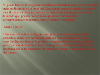 No puede hacerse investigación científica estudiando todo a la vez, sin ningún orden ni disciplina y sin tener una idea, aunque sea aproximada, de lo que se irá a alcanzar: es necesario contar con un tema de estudio preciso y bien delineado que, por sus proporciones, pueda ser investigado en correspondencia con nuestros recursos teóricos y materiales. Marco Teórico: Esto significa asimilar el bagaje conceptual y las teorías ya elaboradas respecto al tema, pero reenfocadas para los fines específicos de nuestro caso. Implica por lo tanto la revisión y organización de los conocimientos previos disponibles sobre el tema, en lo que se refieren particularmente al problema que se ha planteado y al punto de vista que se ha asumido acerca del mismo. 