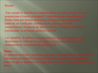 Diseño: Este cumple la función de complementarse al marco teórico: si éste proporciona el marco conceptual y referencial para el problema, el diseño tiene por misión determinar la forma en que el problema habrá de ser verificado: establecerá el criterio general de comprobación, el sistema de aproximación a la realidad específica considerada, la estrategia general a utilizar. Las variables: se definen conceptualmente, se operacionalizan y se determinan los indicadores que luego servirá para el diseño de los instrumento de recolección de información. Datos:   Se obtienen en bruto y necesitan, por tanto, de un trabajo de clasificación y ordenación que habrá de hacerse teniendo en cuenta las proposiciones sobre las que se asienta la investigación. Esta tarea, el procesamiento de los datos. 