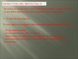 ESTRUCTURA DEL PROYECTO(1/2) No existe un modelo único, universalmente aceptado, respecto al orden en que deben aparecer las diferentes partes de un anteproyecto. 1.- El tema de investigación  En esta etapa el investigador debe plantearse algunas preguntas como: - ¿Es de interés el tema? - ¿Existe información sobre el mismo? - ¿Quién tiene o en donde se puede encontrar la información? - ¿Qué resultados personales y generales traerá el desarrollo de esa investigación? 