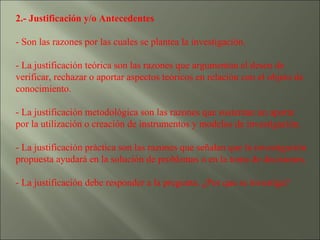2.- Justificación y/o Antecedentes   - Son las razones por las cuales se plantea la investigación. - La justificación teórica son las razones que argumentan el deseo de verificar, rechazar o aportar aspectos teóricos en relación con el objeto de conocimiento. - La justificación metodológica son las razones que sustentan un aporte por la utilización o creación de instrumentos y modelos de investigación. - La justificación práctica son las razones que señalan que la investigación propuesta ayudará en la solución de problemas o en la toma de decisiones. - La justificación debe responder a la pregunta. ¿Por que se investiga? 