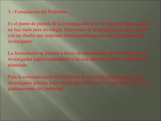 3.- Formulación del Problema  Es el punto de partida de la investigación si no se tiene problema alguno no hay nada para investigar. El proceso de investigación se debe iniciar con un diseño que responda interrogantes que son las inquietudes del investigador. La formulación se plantea a través de una pregunta de investigación; el investigador espera responderla y de esta manera resolver el problema planteado. Para la sistematización del problema se formulan subpreguntas que el investigador plantea sobre temas específicos que se han observado en el planteamiento del problema. 