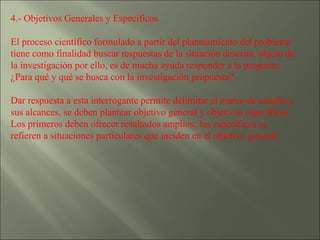 4.- Objetivos Generales y Específicos  El proceso científico formulado a partir del planteamiento del problema tiene como finalidad buscar respuestas de la situación descrita, objeto de la investigación por ello, es de mucha ayuda responder a la pregunta: ¿Para qué y qué se busca con la investigación propuesta? Dar respuesta a esta interrogante permite delimitar el marco de estudio y sus alcances, se deben plantear objetivo general y objetivos específicos. Los primeros deben ofrecer resultados amplios; los específicos se refieren a situaciones particulares que inciden en el objetivo general. 