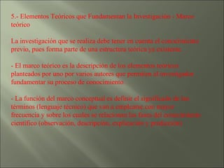 5.- Elementos Teóricos que Fundamentan la Investigación - Marco teórico  La investigación que se realiza debe tener en cuenta el conocimiento previo, pues forma parte de una estructura teórica ya existente. - El marco teórico es la descripción de los elementos teóricos planteados por uno por varios autores que permiten al investigador fundamentar su proceso de conocimiento. - La función del marco conceptual es definir el significado de los términos (lenguaje técnico) que van a emplearse con mayor frecuencia y sobre los cuales se relacionan las fases del conocimiento científico (observación, descripción, explicación y predicción) 