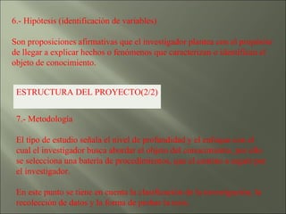 6.- Hipótesis (identificación de variables)  Son proposiciones afirmativas que el investigador plantea con el propósito de llegar a explicar hechos o fenómenos que caracterizan o identifican el objeto de conocimiento. ESTRUCTURA DEL PROYECTO(2/2) 7.- Metodología  El tipo de estudio señala el nivel de profundidad y el enfoque con el cual el investigador busca abordar el objeto del conocimiento, por ello se selecciona una batería de procedimientos, que el camino a seguir por el investigador. En este punto se tiene en cuenta la clasificación de la investigación, la recolección de datos y la forma de probar la tesis. 
