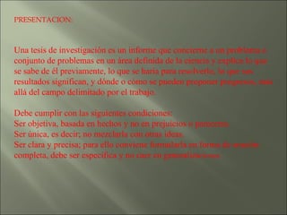 PRESENTACION: Una tesis de investigación es un informe que concierne a un problema o conjunto de problemas en un área definida de la ciencia y explica lo que se sabe de él previamente, lo que se haría para resolverlo, lo que sus resultados significan, y dónde o cómo se pueden proponer progresos, más allá del campo delimitado por el trabajo. Debe cumplir con las siguientes condiciones: Ser objetiva, basada en hechos y no en prejuicios o pareceres.  Ser única, es decir; no mezclarla con otras ideas.  Ser clara y precisa; para ello conviene formularla en forma de oración completa, debe ser específica y no caer en generaliza ciones.  
