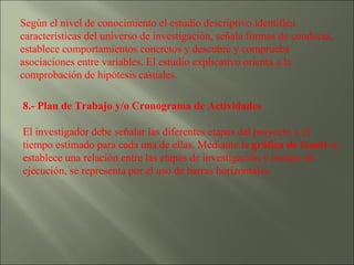 Según el nivel de conocimiento el estudio descriptivo identifica características del universo de investigación, señala formas de conducta, establece comportamientos concretos y descubre y comprueba asociaciones entre variables. El estudio explicativo orienta a la comprobación de hipótesis casuales. 8.- Plan de Trabajo y/o Cronograma de Actividades   El investigador debe señalar las diferentes etapas del proyecto y el tiempo estimado para cada una de ellas. Mediante la  gráfica de Gantt  se establece una relación entre las etapas de investigación y tiempo de ejecución, se representa por el uso de barras horizontales. 
