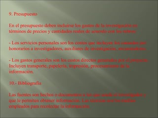 9. Presupuesto  En el presupuesto deben incluirse los gastos de la investigación en términos de precios y cantidades reales de acuerdo con los rubros: - Los servicios personales son los costos que incluyen los causados por honorarios a investigadores, auxiliares de investigación, encuestadores. - Los gastos generales son los costos directos generados por el proyecto. Incluyen transporte, papelería, impresión, procesamiento de la información. 10.- Bibliografía  Las fuentes son hechos o documentos a los que acude el investigador y que le permiten obtener información. Las técnicas son los medios empleados para recolectar la información. 