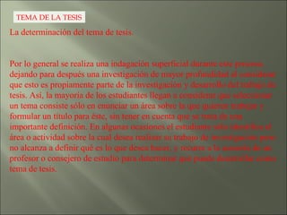TEMA DE LA TESIS La determinación del tema de tesis.  Por lo general se realiza una indagación superficial durante este proceso, dejando para después una investigación de mayor profundidad al considerar que esto es propiamente parte de la investigación y desarrollo del trabajo de tesis. Así, la mayoría de los estudiantes llegan a considerar que seleccionar un tema consiste sólo en enunciar un área sobre la que quieren trabajar y formular un título para éste, sin tener en cuenta que se trata de una importante definición. En algunas ocasiones el estudiante sólo identifica el área o actividad sobre la cual desea realizar su trabajo de investigación pero no alcanza a definir qué es lo que desea hacer, y recurre a la asesoría de un profesor o consejero de estudio para determinar qué puede desarrollar como tema de tesis.  