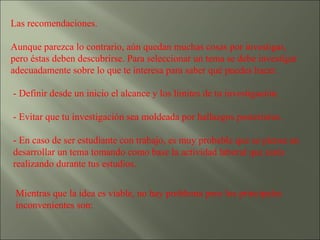 Las recomendaciones.  Aunque parezca lo contrario, aún quedan muchas cosas por investigar, pero éstas deben descubrirse. Para seleccionar un tema se debe investigar adecuadamente sobre lo que te interesa para saber qué puedes hacer. - Definir desde un inicio el alcance y los límites de tu investigación.  - Evitar que tu investigación sea moldeada por hallazgos posteriores.  - En caso de ser estudiante con trabajo, es muy probable que se piense en desarrollar un tema tomando como base la actividad laboral que estés realizando durante tus estudios.  Mientras que la idea es viable, no hay problema pero los principales inconvenientes son: 