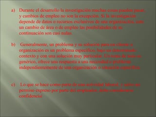 Durante el desarrollo la investigación muchas cosas pueden pasar, y cambios de empleo no son la excepción. Si la investigación depende de datos o recursos exclusivos de una organización, ante un cambio de área o de empleo las posibilidades de su continuación son casi nulas. Generalmente, un problema y su solución para un cliente u organización es un problema específico, bajo un determinado contexto y con una solución muy particular. Un tema de tesis es genérico, ofrece una respuesta a una necesidad o problema independientemente de una organización o situación específica. Lo que se hace como parte de una actividad laboral, y salvo un permiso expreso por parte del empleador, debe considerarse confidenci al 