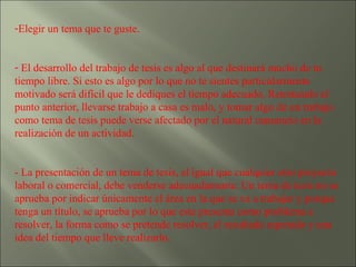 Elegir un tema que te guste. El desarrollo del trabajo de tesis es algo al que destinará mucho de tu tiempo libre. Si esto es algo por lo que no te sientes particularmente motivado será difícil que le dediques el tiempo adecuado. Retomando el punto anterior, llevarse trabajo a casa es malo, y tomar algo de un trabajo como tema de tesis puede verse afectado por el natural cansancio en la realización de un actividad. - La presentación de un tema de tesis, al igual que cualquier otro proyecto laboral o comercial, debe venderse adecuadamente. Un tema de tesis no se aprueba por indicar únicamente el área en la que se va a trabajar y porque tenga un título, se aprueba por lo que este presenta como problema a resolver, la forma como se pretende resolver, el resultado esperado y una idea del tiempo que lleve realizarlo. 