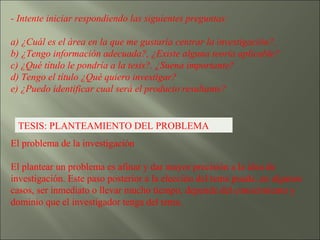 - Intente iniciar respondiendo las siguientes preguntas: a) ¿Cuál es el área en la que me gustaría centrar la investigación?. b) ¿Tengo información adecuada?, ¿Existe alguna teoría aplicable? c) ¿Qué título le pondría a la tesis?. ¿Suena importante? d) Tengo el título ¿Qué quiero investigar? e) ¿Puedo identificar cual será el producto resultante? TESIS: PLANTEAMIENTO DEL PROBLEMA El problema de la investigación  El plantear un problema es afinar y dar mayor precisión a la idea de investigación. Este paso posterior a la elección del tema puede, en algunos casos, ser inmediato o llevar mucho tiempo, depende del conocimiento y dominio que el investigador tenga del tema. 
