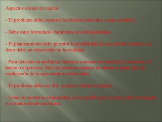 Aspectos a tener en cuenta  - El problema debe expresar la relación entre dos o más variables. - Debe estar formulado claramente sin ambigüedades. - El planteamiento debe permitir la posibilidad de una prueba empírica, es decir debe ser observable en la realidad. - Para detectar un problema debemos conocer previamente la situación, el hecho o el proceso. Sólo así seremos capaces de elaborar algún tipo de explicación de lo que estamos observando. - El problema debe ser útil, es decir realizar un aporte. - Tener en cuenta la originalidad, en lo posible que no haya sido investigado o al menos desde esa faceta. . 