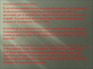 INVESTIGACION CIENTIFICA Es un informe detallado de una investigación realizada. Es la culminación de una propuesta de investigación que el estudiante presentó a la universidad, por lo general como requisito de un curso y en ocasiones de un grado. Si es aprobado por la universidad, adquiere nombre de tesis o proyecto de investigación. (Ponce, 1998)   El informe de investigación es uno técnico, para lectores que conocen de investigación. El informe pretende informar lo que se hizo con el menor número de palabras, debe ser una explicación rica en detalles y conciso en contenido.    El informe de investigación no es un lugar para dictar cátedra sobre lo que es investigación, lo que es una hipótesis, lo que son las variables. No se debe incluir información que aunque profundiza sobre el tema no es significativa para que el lector experto a quién va dirigido entienda lo realizado por el investigador. Se recomienda  redactar  en tercera persona, utilizando la voz pasiva e impersonal.   