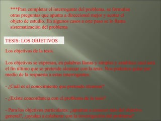 ***Para completar el interrogante del problema, se formulan otras preguntas que apunta a direccional mejor y acotar el objeto de estudio. En algunos casos a este paso se lo llama sistematización del problema TESIS: LOS OBJETIVOS Los objetivos de la tesis.  Los objetivos se expresan, en palabras llanas y simples y establece cual será el fin último que se pretende alcanzar con la tesis. Nos podemos guiar por medio de la respuesta a estas interrogantes: - ¿Cuál es el conocimiento que pretendo alcanzar? - ¿Existe concordancia con el problema de la tesis? - Para los objetivos particulares: ¿apuntan a conocer más del objetivo general?, ¿ayudan a colaborar con la investigación del problema? 