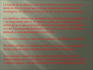 La fijación de un objetivo o de varios objetivos.- es necesaria ya que a través de ellos se conoce que es lo que se pretende con el esfuerzo investigativo. El objetivo es la razón de ser y hacer en la investigación. Los objetivos.- deben estar orientados a la obtención de un conocimiento y ser congruentes entre sí. El objetivo ayuda a las investigaciones de definir que es lo que se pretende obtener como producto, que respuestas va a dar a las preguntas formuladas, como se va a resolver el problema planteado o como podría ayudar a resolverlo. Los objetivos deben ser claros en su redacción, medibles y alcanzables.  NO deben permitir desviaciones durante el proceso de la investigación. Son las guías de estudio durante el proceso de la investigación. Se recomienda formular un solo objetivo general, coherente con el problema planteado, y más objetivos específicos que conducirán a lograr el objetivo general y que son alcanzables con la metodología propuesta. 