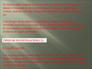 El objetivo debe redactarse con un verbo en infinitivo al principio que denote la búsqueda de un conocimiento, por ejemplo: determinar, evaluar, analizar, describir, desarrollar, descubrir, clasificar, enumerar, etc. Con el logro de los objetivos específicos se espera, entre otros, encontrar respuesta a una o más de las siguientes preguntas: ¿Cuál será el conocimiento generado si el trabajo se realiza? ¿Qué solución a que problema se espera desarrollar? TIPOS DE INVESTIGACION(1/2) CLASIFICACIÓN  Las investigaciones podrán clasificarse de acuerdo al lo expresado más abajo, lo cual no quiere decir que se la única clasificación, sino que según el autor o el área del conocimiento a que se refiera podrá existir distintas forma de clasificarse. 