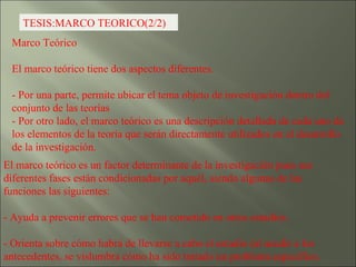 TESIS:MARCO TEORICO(2/2) Marco Teórico  El marco teórico tiene dos aspectos diferentes. - Por una parte, permite ubicar el tema objeto de investigación dentro del conjunto de las teorías  - Por otro lado, el marco teórico es una descripción detallada de cada uno de los elementos de la teoría que serán directamente utilizados en el desarrollo de la investigación.  El marco teórico es un factor determinante de la investigación pues sus diferentes fases están condicionadas por aquél, siendo algunas de las funciones las siguientes: - Ayuda a prevenir errores que se han cometido en otros estudios. - Orienta sobre cómo habrá de llevarse a cabo el estudio (al acudir a los antecedentes, se vislumbra cómo ha sido tratado un problema específico.  