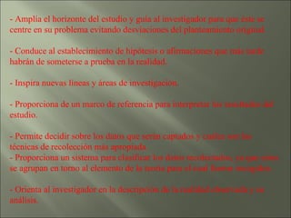 - Amplía el horizonte del estudio y guía al investigador para que éste se centre en su problema evitando desviaciones del planteamiento original. - Conduce al establecimiento de hipótesis o afirmaciones que más tarde habrán de someterse a prueba en la realidad. - Inspira nuevas líneas y áreas de investigación. - Proporciona de un marco de referencia para interpretar los resultados del estudio. - Permite decidir sobre los datos que serán captados y cuáles son las técnicas de recolección más apropiada.  - Proporciona un sistema para clasificar los datos recolectados, ya que estos se agrupan en torno al elemento de la teoría para el cual fueron recogidos. - Orienta al investigador en la descripción de la realidad observada y su análisis. 