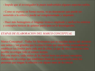 - Impide que al investigador le pasen inadvertidos algunos aspectos sutiles. - Como se expresa en forma escrita, es un documento que puede ser sometido a la crítica y puede ser complementado y mejorado. - Hace más homogéneo el lenguaje técnico empleado y unifica los criterios y conceptos básicos de quienes participan en la investigación. ETAPAS DE ELABORACION DEL MARCO CONCEPTUAL Marco Conceptual .-Todos los fenómenos que se suceden dentro del universo son tantos y tan grandes que la ciencia tiene que estudiarlos separadamente y establecer los límites para cada uno de ellos, ya que de otra manera no sería posible investigar todo al mismo tiempo. Por este motivo, cada sector de la ciencia tiene sus propios conceptos, elaborando un código que establezca líneas de comunicación entre las personas que tengan la relación con alguna rama de la ciencia.  