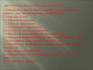 METODOLOGIA DE LA INVESTIGACION CIENTIFICA 1. Formulación y tipos de objetivos posibles. ¿Cómo se formula un objetivo?, ¿Qué tipos de objetivos se pueden definir? 2. Cómo citar fuentes:  2.1. Libros de un solo autor 2.2. Libros de varios autores 2.3. Enciclopedias y Diccionarios 2.4 Artículos de revistas y de periódicos 2.5 Artículos de Internet(incluyendo fecha de revisión) 2.6 Artículos de fuentes electrónicas(Libros y enciclopedias en C.D.s) 2.6 Cómo elaborar fichas, textuales , sinópticas, etc. 3 Cómo hacer una cita bibliográfica, textual o sinóptica, dentro de una investigación 4 Cómo ordenar una bibliografía 4.1 Diferencia entre una cita bibliográfica y un pie de página y notas finales. 4.2 El papel de los apéndices. 