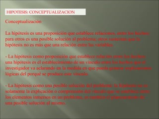 HIPOTESIS: CONCEPTUALIZACION Conceptualización  La hipótesis es una proposición que establece relaciones, entre los hechos; para otros es una posible solución al problema; otros sustentan que la hipótesis no es más que una relación entre las variables. - La hipótesis como proposición que establece relación entre los hechos: una hipótesis es el establecimiento de un vínculo entre los hechos que el investigador va aclarando en la medida en que pueda generar explicaciones lógicas del porqué se produce este vínculo. - La hipótesis como una posible solución del problema: la hipótesis no es solamente la explicación o comprensión del vínculo que se establece entre los elementos inmersos en un problema, es también el planteamiento de una posible solución al mismo. 