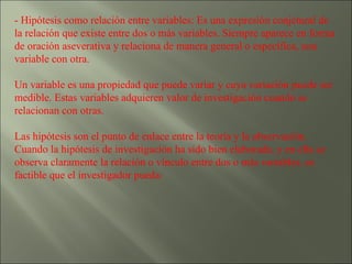 - Hipótesis como relación entre variables: Es una expresión conjetural de la relación que existe entre dos o más variables. Siempre aparece en forma de oración aseverativa y relaciona de manera general o específica, una variable con otra. Un variable es una propiedad que puede variar y cuya variación puede ser medible. Estas variables adquieren valor de investigación cuando se relacionan con otras.  Las hipótesis son el punto de enlace entre la teoría y la observación. Cuando la hipótesis de investigación ha sido bien elaborada, y en ella se observa claramente la relación o vínculo entre dos o más variables, es factible que el investigador pueda: 