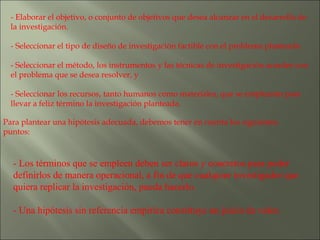 - Elaborar el objetivo, o conjunto de objetivos que desea alcanzar en el desarrollo de la investigación. - Seleccionar el tipo de diseño de investigación factible con el problema planteado. - Seleccionar el método, los instrumentos y las técnicas de investigación acordes con el problema que se desea resolver, y - Seleccionar los recursos, tanto humanos como materiales, que se emplearán para llevar a feliz término la investigación planteada.  Para plantear una hipótesis adecuada, debemos tener en cuenta los siguientes puntos: - Los términos que se empleen deben ser claros y concretos para poder definirlos de manera operacional, a fin de que cualquier investigador que quiera replicar la investigación, pueda hacerlo. - Una hipótesis sin referencia empírica constituye un juicio de valor. 