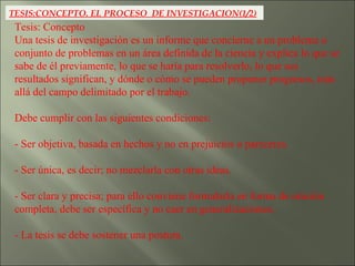 TESIS:CONCEPTO. EL PROCESO  DE INVESTIGACION(1/2) Tesis: Concepto  Una tesis de investigación es un informe que concierne a un problema o conjunto de problemas en un área definida de la ciencia y explica lo que se sabe de él previamente, lo que se haría para resolverlo, lo que sus resultados significan, y dónde o cómo se pueden proponer progresos, más allá del campo delimitado por el trabajo. Debe cumplir con las siguientes condiciones: - Ser objetiva, basada en hechos y no en prejuicios o pareceres. - Ser única, es decir; no mezclarla con otras ideas. - Ser clara y precisa; para ello conviene formularla en forma de oración completa, debe ser específica y no caer en generalizaciones. - La tesis se debe sostener una postura. 
