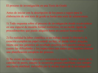 El proceso de investigación en una Tesis de Grado  Antes de iniciar con la descripción de los pasos a seguir para la elaboración de una tesis de grado se harán una serie de aclaraciones: 1) Todo esquema sobre el proceso de investigación tiende a convertirse en una especie de modelo formal restrictivo, en un molde rígido de procedimientos que puede adquirir hasta un carácter burocrático. 2) En realidad la labor científica es un trabajo donde la libertad y la creación cumplen un papel central: no hay, ni puede haber, ninguna receta que nos garantice un resultado positivo para nuestro trabajo, por cuanto las dificultades y los imprevistos son tantos que impiden alcanzar una planificación completa del proceso. 3) No existe un único proceso o secuencia a seguir. Varían, eso sí, en la cantidad de pasos, aunque la secuencia general manifiesta casi siempre una cierta similitud, inevitable por la misma lógica de la investigación. 
