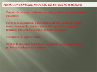 TESIS:CONCEPTO.EL PROCESO DE INVESTIGACION(2/2) Para un alumno que realiza una tesis de grado es necesario ampliar cada paso: Como todo esquema no debe seguirse en forma puntual, según el tema, la carrera, la ciencia a que se dirija podrá ser adaptado, tomemos esta secuencia como un punto de partida. Definición del Área temática:  Implica la selección de un campo de trabajo, de la especialidad o problemática donde nos situamos. 