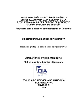 1
MODELO DE ANÁLISIS NO LINEAL DINÁMICO
SIMPLIFICADO PARA LA PREDICCIÓN DE LA
RESPUESTA SÍSMICA DE PÓRTICOS DE CONCRETO
CON DISIPADORES DE ENERGÍA
Propuesta para el diseño sismorresistente en Colombia
CRISTIAN CAMILO LONDOÑO PIEDRAHÍTA
Trabajo de grado para optar al título de Ingeniero Civil
JUAN ANDRÉS OVIEDO AMÉZQUITA
PhD en Ingeniería Sísmica y Estructural
ESCUELA DE INGENIERÍA DE ANTIOQUIA
INGENIERÍA CIVIL
ENVIGADO
2012
 