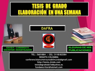 DAVID F. CAMARGO H.
ESCRITOR - INVESTIGADOR
DAFRAA
ALGUNAS DE MIS
PUBLICACIONES
TEL : 5601884 - CEL: 3118182584
BOGOTÁ COLOMBIA
conferencistanumerounodelmundo@gmail.com
http://tesiss.jimdo.com
tesisdegradodavid@yahoo.es
fundaescritor@hotmail.com
 