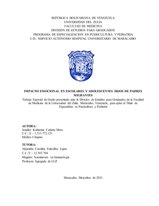 REPÚBLICA BOLIVARIANA DE VENEZUELA
UNIVERSIDAD DEL ZULIA
FACULTAD DE MEDICINA
DIVISIÓN DE ESTUDIOS PARA GRADUADOS
PROGRAMA DE ESPECIALIZACION EN PUERICULTURA Y PEDIATRIA
U.D.: SERVICIO AUTÓNOMO HOSPITAL UNIVERSITARIO DE MARACAIBO
IMPACTO EMOCIONAL EN ESCOLARES Y ADOLESCENTES HIJOS DE PADRES
MIGRANTES
Trabajo Especial de Grado presentado ante la División de Estudios para Graduados de la Facultad
de Medicina de la Universidad del Zulia, Maracaibo, Venezuela, para optar al Título de
Especialista en Puericultura y Pediatría
AUTORA:
Jennifer Katherine Cañarte Mero
C.C.: E – 1.311.772.121
Médico Cirujano
TUTORA:
Alejandra Carolina Valecillos Lujan
C.I.: V – 12.307.794
Magister Scientiarum en Inmunología
Profesora Agregada de LUZ
Maracaibo, Diciembre de 2021
 