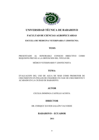0
UNIVERSIDAD TÉCNICA DE BABAHOYO
FACULTAD DE CIENCIAS AGROPECUARIAS
ESCUELA DE MEDICINA VETERINARIA Y ZOOTECNIA
TESIS
PRESENTADO AL HONORABLE CONSEJO DIRECTIVO COMO
REQUISITO PREVIO A LA OBTENCION DEL TITULO DE:
MÉDICO VETERINARIO Y ZOOTECNISTA
TEMA:
EVALUACION DEL USO DE AGUA DE MAR COMO PROMOTOR DE
CRECIMIENTO EN POLLOS DE ENGORDE EN FASE DE CRECIMIENTO Y
ACABADO EN LA CIUDAD DE BABAHOYO.
AUTOR
CECILIA DOMINGA CASTILLO ACOSTA
DIRECTOR
DR. ENRIQUE XAVIER GALLÓN VALVERDE
BABAHOYO – ECUADOR
2011
 