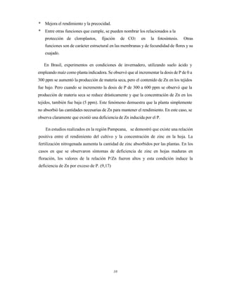 10
* Mejora el rendimiento y la precocidad.
* Entre otras funciones que cumple, se pueden nombrar los relacionados a la
protección de cloroplastos, fijación de CO2 en la fotosíntesis. Otras
funciones son de carácter estructural en las membranas y de fecundidad de flores y su
cuajado.
En Brasil, experimentos en condiciones de invernadero, utilizando suelo ácido y
empleando maíz como planta indicadora. Se observó que al incrementar la dosis de P de 0 a
300 ppm se aumentó la producción de materia seca, pero el contenido de Zn en los tejidos
fue bajo. Pero cuando se incremento la dosis de P de 300 a 600 ppm se observó que la
producción de materia seca se reduce drásticamente y que la concentración de Zn en los
tejidos, también fue baja (5 ppm). Este fenómeno demuestra que la planta simplemente
no absorbió las cantidades necesarias de Zn para mantener el rendimiento. En este caso, se
observa claramente que existió una deficiencia de Zn inducida por el P.
En estudios realizados en la región Pampeana, se demostró que existe una relación
positiva entre el rendimiento del cultivo y la concentración de zinc en la hoja. La
fertilización nitrogenada aumenta la cantidad de zinc absorbidos por las plantas. En los
casos en que se observaron síntomas de deficiencia de zinc en hojas maduras en
floración, los valores de la relación P/Zn fueron altos y esta condición induce la
deficiencia de Zn por exceso de P. (9,17)
 