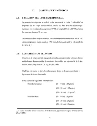 11
III. MATERIALES Y MÉTODOS
3.1. UBICACIÓN DEL LOTE EXPERIMENTAL.
La presente investigación se realizó en los terrenos de la Hcda. "La Envidia" de
propiedad del Sr. Felipe Barros Portilla, situada a 5 Km. de la vía Puebloviejo -
Ventanas; con coordenadas geográficas 79°32' de longitud Oeste y 01°32' de latitud
Sur, con una altura de 32 m.s.n.m.
La zona es de clima tropical húmedo, con una temperatura media anual de 25.7° C,
y una precipitación media anual de 1925 mm., la humedad relativa esta alrededor
del 80%. 1_/.
3.1.1 CARACTERÍSTICAS DEL SUELO.
El suelo es de origen aluvial, topografía irregular, drenaje regular y textura franco
arcillo-limoso. Los contenidos de nutrientes disponibles son bajos en N, K, S, Zn;
medios para P, B y altos en Ca, Mg, Cu, Fe y Mn.
El pH de este suelo es de 5,8 medianamente ácido en la capa superficial y
ligeramente ácido en el subsuelo.
Tiene además las siguientes características:
Densidad aparente: (0 – 10 cm): 1,18 gr/cm3
(10 – 20 cm): 1,12 gr/cm3
(20 – 30 cm):1,11 gr/cm3
.
Densidad Real: (0 – 10 cm): 2,5 gr/cm3
(10 – 20 cm): 2,8 gr/cm3
(20 – 30 cm) 2,3 gr/cm3
.
1_/. Datos tomados de los Anuarios de la Estación Agrometeorológica de la Empresa
Dole/UBESA
 