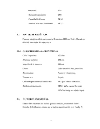 12
Porosidad: 52%
Humedad Equivalente: 25,61
Capacidad de Campo: 24,149
Punto de Marchitez Permanente: 13,332
3.2. MATERIAL GENÉTICO.
Para este trabajo se utilizó como material de siembra el Híbrido H-601, liberado por
el INIAP para suelos del trópico seco.
3.2.1. CARACTERÍSTICAS AGRONÓMICAS.
Ciclo Vegetativo: 120 días.
Altura de la planta: 232 cm.
Inserción de la mazorca: 118 cm.
Grano: Color amarillo, duro, cristalino.
Resistencia a: Acame o volcamiento.
Tolerancia a: Sequía.
Cantidad aproximada de semilla/ ha: 15 Kg de semilla certificada.
Rendimiento promedio: 124,81 qq/ha (época lluviosa).
162,67qq/ha(ep. seca bajo riego)
3.3. FACTORES EN ESTUDIO.
En base a los resultados del análisis químico del suelo, se utilizaron cuatro
fórmulas de fertilizantes, mismo que se indican a continuación en el Cuadro A:
 