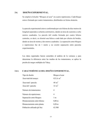 14
3.4. DISEÑO EXPERIMENTAL.
Se empleó el diseño “Bloques al azar” en cuatro repeticiones. Cada bloque
estuvo formado por cuatro tratamientos, distribuidos en forma aleatoria.
La parcela experimental estuvo conformada por seis hileras de diez metros de
longitud separadas a ochenta centímetros, dando un área de cuarenta y ocho
metros cuadrados. La parcela útil estaba formada por cuatro hileras
centrales, es decir, se eliminó una hilera a cada lado por efectos de bordes,
dando un área de treinta y dos metros cuadrados. La separación entre bloques
o repeticiones fue de 1 metro y no existió separación entre parcelas
experimentales.
Los datos registrados fueron sometidos al análisis de la varianza y para
determinar la diferencia entre las medias de los tratamientos, se aplico la
prueba de rangos múltiples de Tukey.
3.4.1. CARACTERÍSTICAS DEL DISEÑO EXPERIMENTAL.
Tipo de diseño: Bloque al azar
Área total del ensayo: 825,6 m2
Área total / parcela: 48 m2
Área útil / parcela: 32 m2
Número de tratamientos: 4
Número de repeticiones: 4
Separación entre bloques: 1 m
Distanciamiento entre hileras: 0,80 m
Distanciamiento entre planta: 0,20 m
Población utilizada (pl./ha) 62.500
 