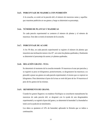 18
3.6.5. PORCENTAJE DE MAZORCA CON PUDRICIÓN
A la cosecha, se contó en la parcela útil, el número de mazorcas sanas y aquellas
que muestran pudrición en sus granos y luego se determinó su porcentaje.
3.6.6. NÚMERO DE PLANTAS Y MAZORCAS
En cada parcela experimental se contaron el número de plantas y el número de
mazorcas. Este dato se tomó al momento de la cosecha.
3.6.7. PORCENTAJE DE ACAME
A los 50 días, en cada parcela experimental se registro el número de plantas que
muestren una inclinación menor a los 45°, así como las plantas quebradas y finalmente
se determinó el porcentaje de acame y/o plantas quebradas.
3.6.8. RELACIÓN GRANO - TUSA
Se determinó al momento de la cosecha tomando 10 mazorcas al azar por parcelas y
se registró su peso en kilogramos; posteriormente, se desgranaron las mazorcas y se
procedió a pesar sus granos en cada parcela experimental, el mismo que se expresó en
kilogramos. Para determinar el peso de la tusa se restó del peso de las 10 mazorcas el
peso de los granos de las mismas.
3.6.9. RENDIMIENTO DE GRANO.
Cuando los granos llegaron a su madurez fisiológica se cosecharon manualmente las
mazorcas de cada parcela útil, se desgranó con la ayuda de una desgranadora
experimental y se registró el peso del grano y se determinó la humedad. La humedad se
tomó con la ayuda de un tensiómetro.
Los datos se ajustaron al 14% de humedad, aplicando la fórmula que se indica a
continuación:
 