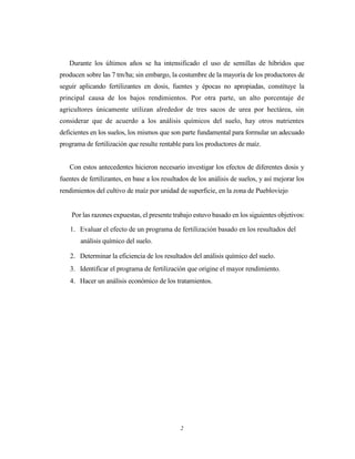 2
Durante los últimos años se ha intensificado el uso de semillas de híbridos que
producen sobre las 7 tm/ha; sin embargo, la costumbre de la mayoría de los productores de
seguir aplicando fertilizantes en dosis, fuentes y épocas no apropiadas, constituye la
principal causa de los bajos rendimientos. Por otra parte, un alto porcentaje de
agricultores únicamente utilizan alrededor de tres sacos de urea por hectárea, sin
considerar que de acuerdo a los análisis químicos del suelo, hay otros nutrientes
deficientes en los suelos, los mismos que son parte fundamental para formular un adecuado
programa de fertilización que resulte rentable para los productores de maíz.
Con estos antecedentes hicieron necesario investigar los efectos de diferentes dosis y
fuentes de fertilizantes, en base a los resultados de los análisis de suelos, y así mejorar los
rendimientos del cultivo de maíz por unidad de superficie, en la zona de Puebloviejo
Por las razones expuestas, el presente trabajo estuvo basado en los siguientes objetivos:
1. Evaluar el efecto de un programa de fertilización basado en los resultados del
análisis químico del suelo.
2. Determinar la eficiencia de los resultados del análisis químico del suelo.
3. Identificar el programa de fertilización que origine el mayor rendimiento.
4. Hacer un análisis económico de los tratamientos.
 