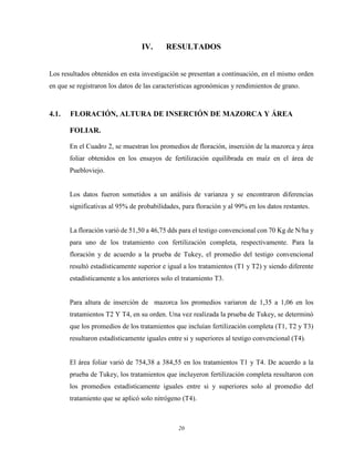 20
IV. RESULTADOS
Los resultados obtenidos en esta investigación se presentan a continuación, en el mismo orden
en que se registraron los datos de las características agronómicas y rendimientos de grano.
4.1. FLORACIÓN, ALTURA DE INSERCIÓN DE MAZORCA Y ÁREA
FOLIAR.
En el Cuadro 2, se muestran los promedios de floración, inserción de la mazorca y área
foliar obtenidos en los ensayos de fertilización equilibrada en maíz en el área de
Puebloviejo.
Los datos fueron sometidos a un análisis de varianza y se encontraron diferencias
significativas al 95% de probabilidades, para floración y al 99% en los datos restantes.
La floración varió de 51,50 a 46,75 dds para el testigo convencional con 70 Kg de N/ha y
para uno de los tratamiento con fertilización completa, respectivamente. Para la
floración y de acuerdo a la prueba de Tukey, el promedio del testigo convencional
resultó estadísticamente superior e igual a los tratamientos (T1 y T2) y siendo diferente
estadísticamente a los anteriores solo el tratamiento T3.
Para altura de inserción de mazorca los promedios variaron de 1,35 a 1,06 en los
tratamientos T2 Y T4, en su orden. Una vez realizada la prueba de Tukey, se determinó
que los promedios de los tratamientos que incluían fertilización completa (T1, T2 y T3)
resultaron estadísticamente iguales entre si y superiores al testigo convencional (T4).
El área foliar varió de 754,38 a 384,55 en los tratamientos T1 y T4. De acuerdo a la
prueba de Tukey, los tratamientos que incluyeron fertilización completa resultaron con
los promedios estadísticamente iguales entre si y superiores solo al promedio del
tratamiento que se aplicó solo nitrógeno (T4).
 
