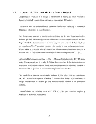 23
4.2. DIAMETRO, LONGITUD Y PUDRICION DE MAZORCA
Los promedios obtenidos en el ensayo de fertilización en maíz y que tienen relación al
diámetro, longitud y pudrición de mazorca, se muestran en el Cuadro 3.
Los datos de estas tres variables fueron sometidas al análisis de varianza y se alcanzaron
diferencias estadísticas en todos los casos.
Para diámetro de mazorca la significancia estadística fue del 95% de probabilidades,
mientras que para la longitud y pudrición de mazorca, se alcanzaron diferencias del 99%
de probabilidades. Para diámetro de mazorca los promedios variaron de 4,22 a 3,81 en
los tratamientos T2 y T4; es decir el menor valor se obtuvo en el testigo convencional.
Según Tukey, el promedio 4,22 del tratamiento T2 resultó estadísticamente superior y
diferente solo al T4 y fue estadísticamente iguales a los demás promedios (T1 y T3).
La longitud de la mazorca varió de 15,88 a 11,74 cm en los tratamientos T3 y T4, en su
orden. Una vez realizada la prueba de Tukey, los promedios de los tratamientos que
incluyeron fertilización completa fueron estadísticamente iguales entre si y superior al
tratamiento T4, al que solo se le adicionó nitrógeno en dosis más baja.
Para pudrición de mazorca los promedios variaron de 6,56 a 1,84% en los tratamientos
T4 y T3. De acuerdo a la prueba de Tukey, el promedio más alto (6,56) correspondió al
testigo convencional, el mismo que fue estadísticamente superior a los promedios
restantes.
Los coeficientes de variación fueron 4,97; 5,79 y 35,25% para diámetro, longitud y
pudrición de mazorcas, en su orden.
 