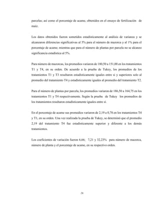 26
parcelas; así como el porcentaje de acame, obtenidos en el ensayo de fertilización de
maíz.
Los datos obtenidos fueron sometidos estadísticamente al análisis de varianza y se
alcanzaron diferencias significativas al 5% para el número de mazorca y al 1% para el
porcentaje de acame; mientras que para el número de plantas por parcela no se alcanzo
significancia estadística al 5%.
Para número de mazorcas, los promedios variaron de 180,50 a 151,00 en los tratamientos
T1 y T4, en su orden. De acuerdo a la prueba de Tukey, los promedios de los
tratamientos T1 y T3 resultaron estadísticamente iguales entre si y superiores solo al
promedio del tratamiento T4 y estadísticamente iguales al promedio del tratamiento T2.
Para el número de plantas por parcela, los promedios variaron de 186,50 a 164,75 en los
tratamientos T1 y T4 respectivamente. Según la prueba de Tukey los promedios de
los tratamientos resultaron estadísticamente iguales entre sí.
En el porcentaje de acame sus promedios variaron de 2,19 a 0,78 en los tratamientos T4
y T1, en su orden. Una vez realizada la prueba de Tukey, se determinó que el promedio
2,19 del tratamiento T4 fue estadísticamente superior y diferente a los demás
tratamientos.
Los coeficientes de variación fueron 6,66; 7,21 y 32,23% para número de mazorca,
número de planta y el porcentaje de acame, en su respectivo orden.
 