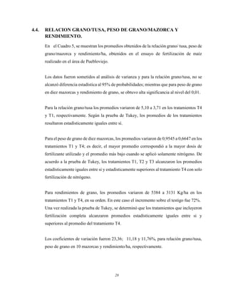28
4.4. RELACION GRANO/TUSA, PESO DE GRANO/MAZORCA Y
RENDIMIENTO.
En el Cuadro 5, se muestran los promedios obtenidos de la relación grano/ tusa, peso de
grano/mazorca y rendimiento/ha, obtenidos en el ensayo de fertilización de maíz
realizado en el área de Puebloviejo.
Los datos fueron sometidos al análisis de varianza y para la relación grano/tusa, no se
alcanzó diferencia estadística al 95% de probabilidades; mientras que para peso de grano
en diez mazorcas y rendimiento de grano, se obtuvo alta significancia al nivel del 0,01.
Para la relación grano/tusa los promedios variaron de 5,10 a 3,71 en los tratamientos T4
y T1, respectivamente. Según la prueba de Tukey, los promedios de los tratamientos
resultaron estadísticamente iguales entre sí.
Para el peso de grano de diez mazorcas, los promedios variaron de 0,9545 a 0,6647 en los
tratamientos T1 y T4; es decir, el mayor promedio correspondió a la mayor dosis de
fertilizante utilizado y el promedio más bajo cuando se aplicó solamente nitrógeno. De
acuerdo a la prueba de Tukey, los tratamientos T1, T2 y T3 alcanzaron los promedios
estadísticamente iguales entre si y estadísticamente superiores al tratamiento T4 con solo
fertilización de nitrógeno.
Para rendimientos de grano, los promedios variaron de 5384 a 3131 Kg/ha en los
tratamientos T1 y T4, en su orden. En este caso el incremento sobre el testigo fue 72%.
Una vez realizada la prueba de Tukey, se determinó que los tratamientos que incluyeron
fertilización completa alcanzaron promedios estadísticamente iguales entre si y
superiores al promedio del tratamiento T4.
Los coeficientes de variación fueron 23,36; 11,18 y 11,76%, para relación grano/tusa,
peso de grano en 10 mazorcas y rendimiento/ha, respectivamente.
 