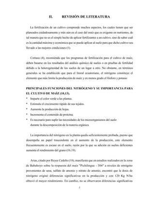 3
II. REVISIÓN DE LITERATURA
La fertilización de un cultivo comprende muchos aspectos, los cuales tienen que ser
planeados cuidadosamente y más aún en el caso del maíz que es exigente en nutrientes, de
tal manera que no es el simple hecho de aplicar fertilizantes a un cultivo, sino de saber cuál
es la cantidad máxima y económica que se puede aplicar al suelo para que dicho cultivo sea
llevado a las mejores condiciones (1).
Cortaza (4), recomienda que los programas de fertilización para el cultivo de maíz,
deben basarse en los resultados del análisis químico de suelos o en pruebas de fertilidad
debido a la heterogeneidad de los suelos de un lugar a otro. No obstante, en términos
generales se ha establecido que para el litoral ecuatoriano, el nitrógeno constituye el
elemento que más limita la producción de maíz y en menos grado el fósforo y potasio
PRINCIPALES FUNCIONES DEL NITRÓGENO Y SU IMPORTANCIA PARA
EL CULTIVO DE MAÍZ (10,13).
* Imparte el color verde a las plantas.
* Estimula el crecimiento rápido de sus tejidos.
* Aumenta la producción de hojas.
* Incrementa el contenido de proteína.
* Es necesario para suplir las necesidades de los microorganismos del suelo
durante la descomposición de la materia orgánica.
La importancia del nitrógeno en la planta queda suficientemente probada, puesto que
desempeña un papel trascendente en el aumento de la producción, este elemento
frecuentemente es escaso en el suelo, razón por la que su adición en suelos deficientes
aumenta el rendimiento del grano (16,19).
Arias, citado por Reyes Cedeño (18), manifiesta que en estudios realizados en la zona
de Babahoyo sobre la respuesta del maíz "Pichilingue - 504" a niveles de nitrógeno
provenientes de urea, sulfato de amonio y nitrato de amonio, encontró que la dosis de
nitrógeno originó diferencias significativas en la producción y con 120 Kg N/ha
obtuvó el mayor rendimiento. En cambio, no se observaron diferencias significativas
 