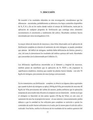 32
V. DISCUSIÓN
De acuerdo a los resultados obtenidos en esta investigación, consideramos que las
diferencias encontradas, probablemente se debieron a los bajos contenidos disponibles
de N, P, K y Zn en los suelos donde realizó el ensayo de fertilización, razón por la
aplicación de cualquier programa de fertilización que contenga estos elementos
incrementaron el crecimiento y rendimiento del cultivo. Resultados similares fueron
encontrados por otros investigadores (3,8).
La mayor altura de inserción de mazorcas y área foliar observando con la aplicación de
fertilización completa en relación al suministro de solo nitrógeno, se puede considerar
que además del déficit de nitrógeno, también había deficiencias de fósforo, potasio y
zinc, tal como lo demostraron los resultados del análisis químico del suelo. Resultados
que concuerdan con lo determinado por Calderón (3).
Las diferencias significativas encontradas en el diámetro y longitud de mazorcas,
también ponen de manifiesto que la aplicación de N, P2O5 y Zn originaron la
significancia estadística, mientras que cuando las plantas fueron tratadas con solo 70
Kg/ha de nitrógeno, provenientes de urea (testigo convencional).
En los tratamientos con fertilización completa, se observó en algunos datos registrados
que cuando la dosis de nitrógeno se aplicó 100 Kg de N/ha, provenientes de urea más 40
Kg/ha de N/ha provenientes del sulfato de amonio, podría atribuirse que la aplicación
temprana de urea resultó más eficiente al comparar con un tratamiento similar en el que
el nitrógeno se fraccionó en dos partes iguales (70 Kg de N/ha); en este caso, el
suministro de urea fue en proporción menor al caso anterior, consecuentemente, podría
deberse a que la cantidad no fue suficiente para completar su nutrición o quizás los
contenidos de azufre fueron suficientes en el suelo, por lo menos para el ciclo de cultivo
realizado. Este hecho, ratifica la eficiencia de los resultados de los análisis químicos del
 