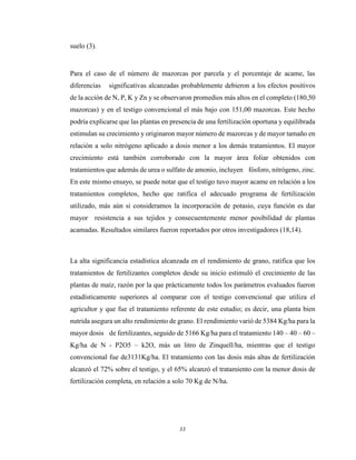 33
suelo (3).
Para el caso de el número de mazorcas por parcela y el porcentaje de acame, las
diferencias significativas alcanzadas probablemente debieron a los efectos positivos
de la acción de N, P, K y Zn y se observaron promedios más altos en el completo (180,50
mazorcas) y en el testigo convencional el más bajo con 151,00 mazorcas. Este hecho
podría explicarse que las plantas en presencia de una fertilización oportuna y equilibrada
estimulan su crecimiento y originaron mayor número de mazorcas y de mayor tamaño en
relación a solo nitrógeno aplicado a dosis menor a los demás tratamientos. El mayor
crecimiento está también corroborado con la mayor área foliar obtenidos con
tratamientos que además de urea o sulfato de amonio, incluyen fósforo, nitrógeno, zinc.
En este mismo ensayo, se puede notar que el testigo tuvo mayor acame en relación a los
tratamientos completos, hecho que ratifica el adecuado programa de fertilización
utilizado, más aún si consideramos la incorporación de potasio, cuya función es dar
mayor resistencia a sus tejidos y consecuentemente menor posibilidad de plantas
acamadas. Resultados similares fueron reportados por otros investigadores (18,14).
La alta significancia estadística alcanzada en el rendimiento de grano, ratifica que los
tratamientos de fertilizantes completos desde su inicio estimuló el crecimiento de las
plantas de maíz, razón por la que prácticamente todos los parámetros evaluados fueron
estadísticamente superiores al comparar con el testigo convencional que utiliza el
agricultor y que fue el tratamiento referente de este estudio; es decir, una planta bien
nutrida asegura un alto rendimiento de grano. El rendimiento varió de 5384 Kg/ha para la
mayor dosis de fertilizantes, seguido de 5166 Kg/ha para el tratamiento 140 – 40 – 60 –
Kg/ha de N - P2O5 – k2O, más un litro de Zinquell/ha, mientras que el testigo
convencional fue de3131Kg/ha. El tratamiento con las dosis más altas de fertilización
alcanzó el 72% sobre el testigo, y el 65% alcanzó el tratamiento con la menor dosis de
fertilización completa, en relación a solo 70 Kg de N/ha.
 