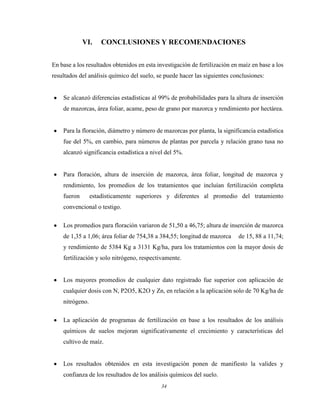 34
VI. CONCLUSIONES Y RECOMENDACIONES
En base a los resultados obtenidos en esta investigación de fertilización en maíz en base a los
resultados del análisis químico del suelo, se puede hacer las siguientes conclusiones:
Se alcanzó diferencias estadísticas al 99% de probabilidades para la altura de inserción
de mazorcas, área foliar, acame, peso de grano por mazorca y rendimiento por hectárea.
Para la floración, diámetro y número de mazorcas por planta, la significancia estadística
fue del 5%, en cambio, para números de plantas por parcela y relación grano tusa no
alcanzó significancia estadística a nivel del 5%.
Para floración, altura de inserción de mazorca, área foliar, longitud de mazorca y
rendimiento, los promedios de los tratamientos que incluían fertilización completa
fueron estadísticamente superiores y diferentes al promedio del tratamiento
convencional o testigo.
Los promedios para floración variaron de 51,50 a 46,75; altura de inserción de mazorca
de 1,35 a 1,06; área foliar de 754,38 a 384,55; longitud de mazorca de 15, 88 a 11,74;
y rendimiento de 5384 Kg a 3131 Kg/ha, para los tratamientos con la mayor dosis de
fertilización y solo nitrógeno, respectivamente.
Los mayores promedios de cualquier dato registrado fue superior con aplicación de
cualquier dosis con N, P2O5, K2O y Zn, en relación a la aplicación solo de 70 Kg/ha de
nitrógeno.
La aplicación de programas de fertilización en base a los resultados de los análisis
químicos de suelos mejoran significativamente el crecimiento y características del
cultivo de maíz.
Los resultados obtenidos en esta investigación ponen de manifiesto la valides y
confianza de los resultados de los análisis químicos del suelo.
 